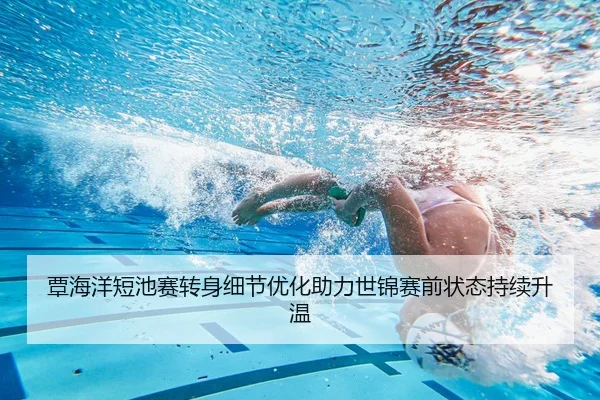 覃海洋短池赛转身细节优化助力世锦赛前状态持续升温