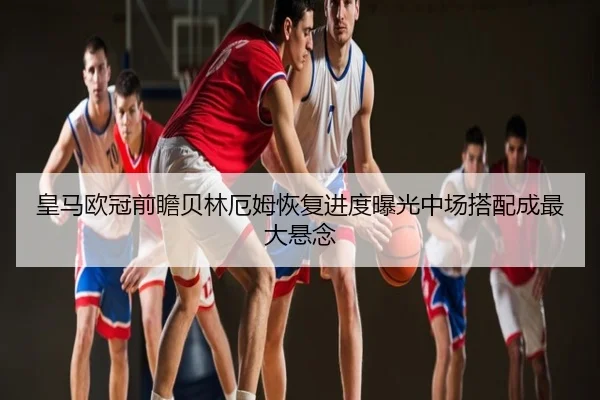 皇马欧冠前瞻贝林厄姆恢复进度曝光中场搭配成最大悬念