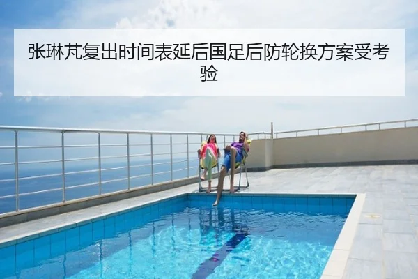 张琳芃复出时间表延后国足后防轮换方案受考验