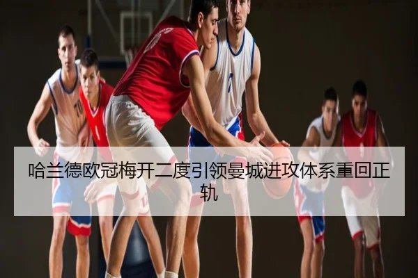 哈兰德欧冠梅开二度引领曼城进攻体系重回正轨